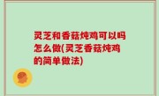 灵芝和香菇炖鸡可以吗怎么做(灵芝香菇炖鸡的简单做法)