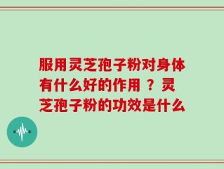 服用灵芝孢子粉对身体有什么好的作用 ？灵芝孢子粉的功效是什么