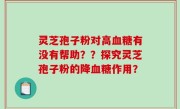灵芝孢子粉对高血糖有没有帮助？？探究灵芝孢子粉的降血糖作用？