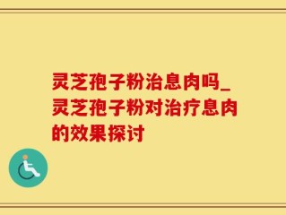 灵芝孢子粉治息肉吗_灵芝孢子粉对治疗息肉的效果探讨