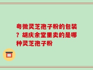 粤微灵芝孢子粉的包装？胡庆余堂里卖的是哪种灵芝孢子粉