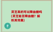 灵芝真的可以降血糖吗(灵芝能否降血糖？解析其效果)