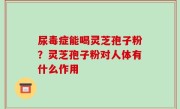 尿毒症能喝灵芝孢子粉？灵芝孢子粉对人体有什么作用