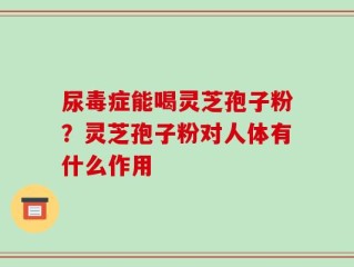 尿毒症能喝灵芝孢子粉？灵芝孢子粉对人体有什么作用