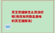 灵芝煲猪脚怎么煲汤好呢(教你如何做出美味的灵芝猪脚汤)