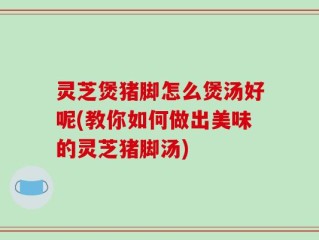 灵芝煲猪脚怎么煲汤好呢(教你如何做出美味的灵芝猪脚汤)