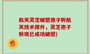 航天灵芝破壁孢子粉航天技术提升，灵芝孢子粉现已成功破壁)