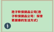 孢子粉保健品公司(孢子粉保健品公司：探索更健康的生活方式)