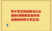 鸭子灵芝炖汤做法大全视频(视频教你如何炖出美味的鸭子灵芝汤)