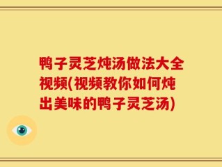 鸭子灵芝炖汤做法大全视频(视频教你如何炖出美味的鸭子灵芝汤)