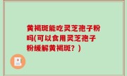 黄褐斑能吃灵芝孢子粉吗(可以食用灵芝孢子粉缓解黄褐斑？)