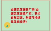 山西灵芝回收厂家(山西灵芝回收厂家：节约自然资源，创造可持续性生态经济)