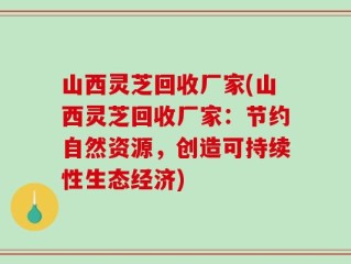 山西灵芝回收厂家(山西灵芝回收厂家：节约自然资源，创造可持续性生态经济)