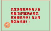 灵芝多糖孢子粉每次食用量(如何正确食用灵芝多糖孢子粉？每次用量怎样把握？)