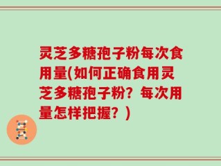 灵芝多糖孢子粉每次食用量(如何正确食用灵芝多糖孢子粉？每次用量怎样把握？)