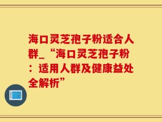 海口灵芝孢子粉适合人群_“海口灵芝孢子粉：适用人群及健康益处全解析”