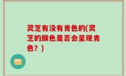 灵芝有没有青色的(灵芝的颜色是否会呈现青色？)
