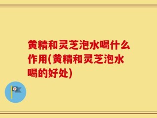 黄精和灵芝泡水喝什么作用(黄精和灵芝泡水喝的好处)
