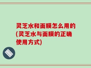 灵芝水和面膜怎么用的(灵芝水与面膜的正确使用方式)