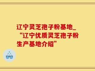 辽宁灵芝孢子粉基地_“辽宁优质灵芝孢子粉生产基地介绍”