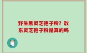野生黑灵芝孢子粉？敖东灵芝孢子粉是真的吗