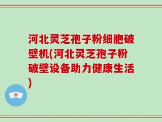 河北灵芝孢子粉细胞破壁机(河北灵芝孢子粉破壁设备助力健康生活)
