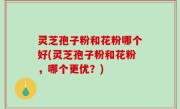 灵芝孢子粉和花粉哪个好(灵芝孢子粉和花粉，哪个更优？)