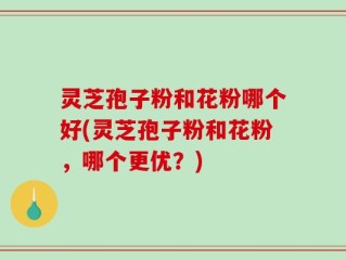 灵芝孢子粉和花粉哪个好(灵芝孢子粉和花粉，哪个更优？)