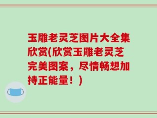 玉雕老灵芝图片大全集欣赏(欣赏玉雕老灵芝完美图案，尽情畅想加持正能量！)