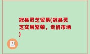 冠县灵芝贸易(冠县灵芝交易繁荣，走俏市场)