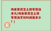 鸡骨草灵芝土茯苓煲汤多久(鸡骨草灵芝土茯苓煲汤烹饪时间是多少？)