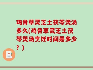 鸡骨草灵芝土茯苓煲汤多久(鸡骨草灵芝土茯苓煲汤烹饪时间是多少？)
