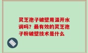 灵芝孢子破壁用温开水调吗？最有效的灵芝孢子粉破壁技术是什么