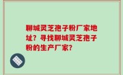聊城灵芝孢子粉厂家地址？寻找聊城灵芝孢子粉的生产厂家？