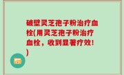 破壁灵芝孢子粉治疗血栓(用灵芝孢子粉治疗血栓，收到显著疗效！)