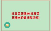红豆灵芝糖水(红枣灵芝糖水的做法和功效)