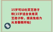 15岁可以吃灵芝孢子粉(15岁适合食用灵芝孢子粉，提高免疫力从青春期开始)