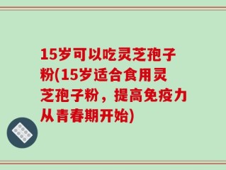 15岁可以吃灵芝孢子粉(15岁适合食用灵芝孢子粉，提高免疫力从青春期开始)
