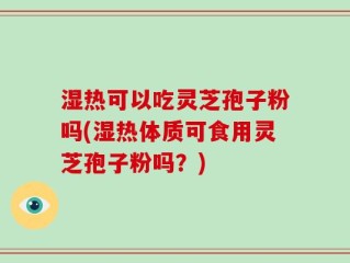 湿热可以吃灵芝孢子粉吗(湿热体质可食用灵芝孢子粉吗？)