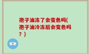 孢子油冻了会变色吗(孢子油冷冻后会变色吗？)