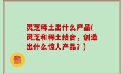 灵芝稀土出什么产品(灵芝和稀土结合，创造出什么惊人产品？)
