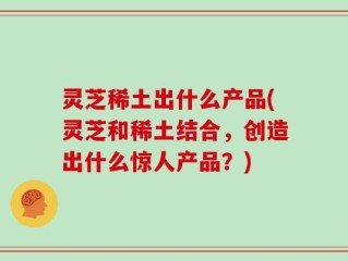 灵芝稀土出什么产品(灵芝和稀土结合，创造出什么惊人产品？)