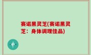 赛诺黑灵芝(赛诺黑灵芝：身体调理佳品)