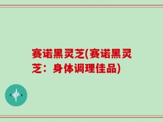 赛诺黑灵芝(赛诺黑灵芝：身体调理佳品)