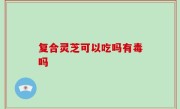 复合灵芝可以吃吗有毒吗
