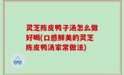 灵芝陈皮鸭子汤怎么做好喝(口感鲜美的灵芝陈皮鸭汤家常做法)