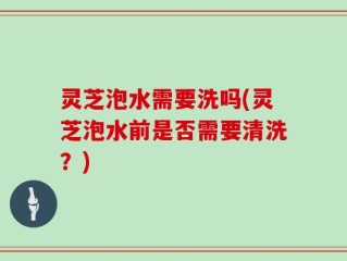 灵芝泡水需要洗吗(灵芝泡水前是否需要清洗？)