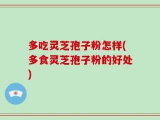 多吃灵芝孢子粉怎样(多食灵芝孢子粉的好处)