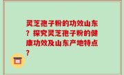 灵芝孢子粉的功效山东？探究灵芝孢子粉的健康功效及山东产地特点？