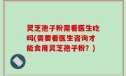 灵芝孢子粉需看医生吃吗(需要看医生咨询才能食用灵芝孢子粉？)